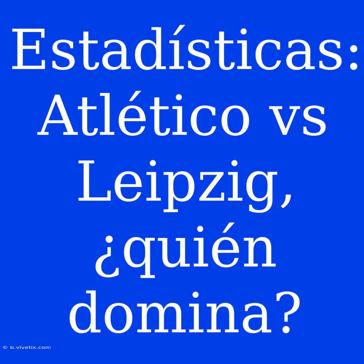 Estadísticas:  Atlético Vs Leipzig, ¿quién Domina?