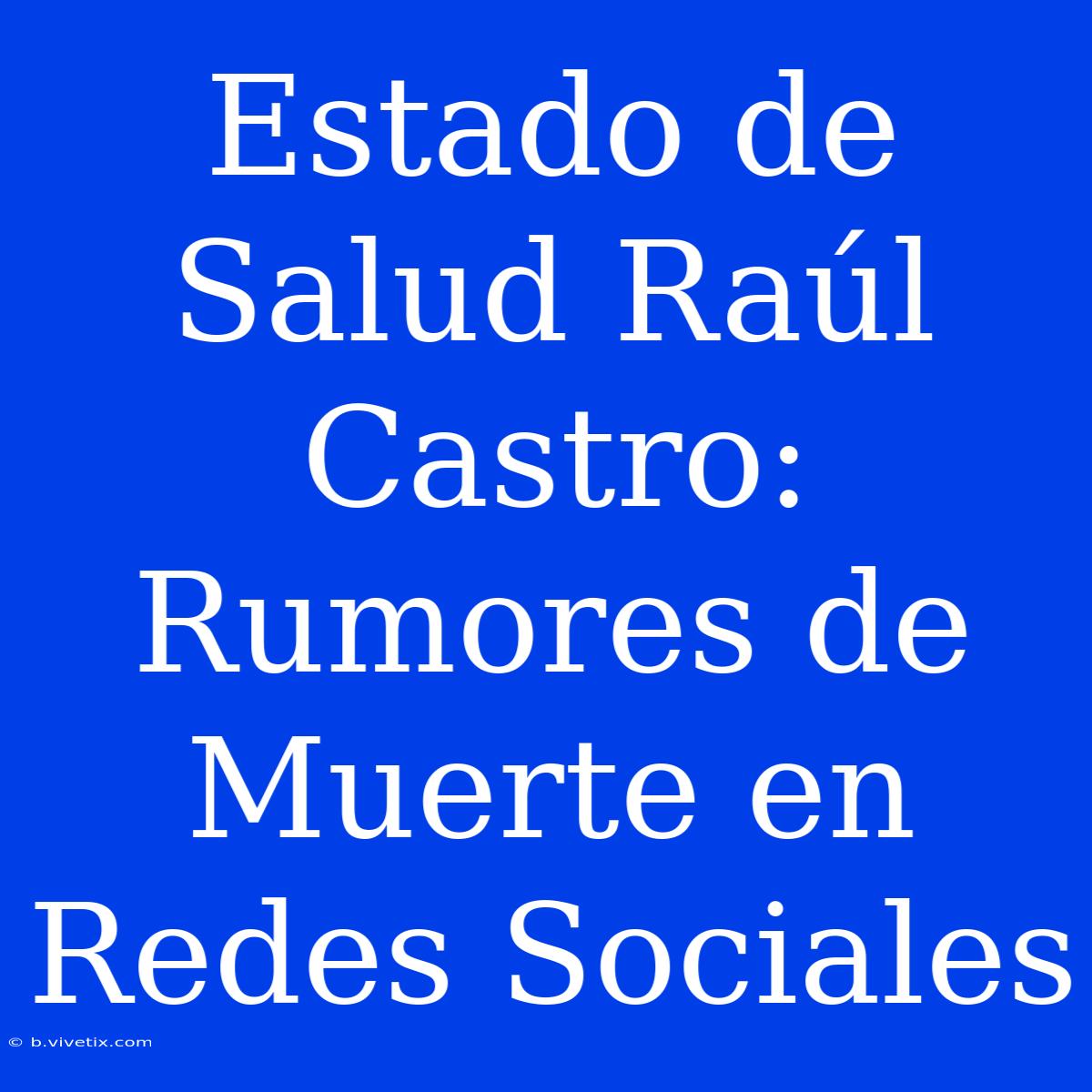 Estado De Salud Raúl Castro: Rumores De Muerte En Redes Sociales