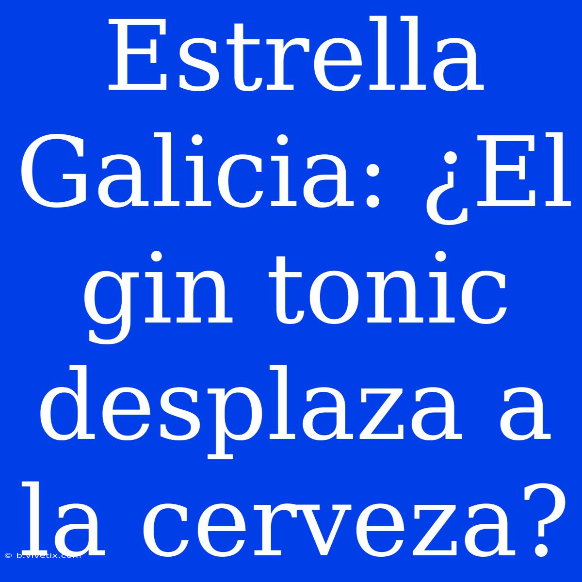 Estrella Galicia: ¿El Gin Tonic Desplaza A La Cerveza? 