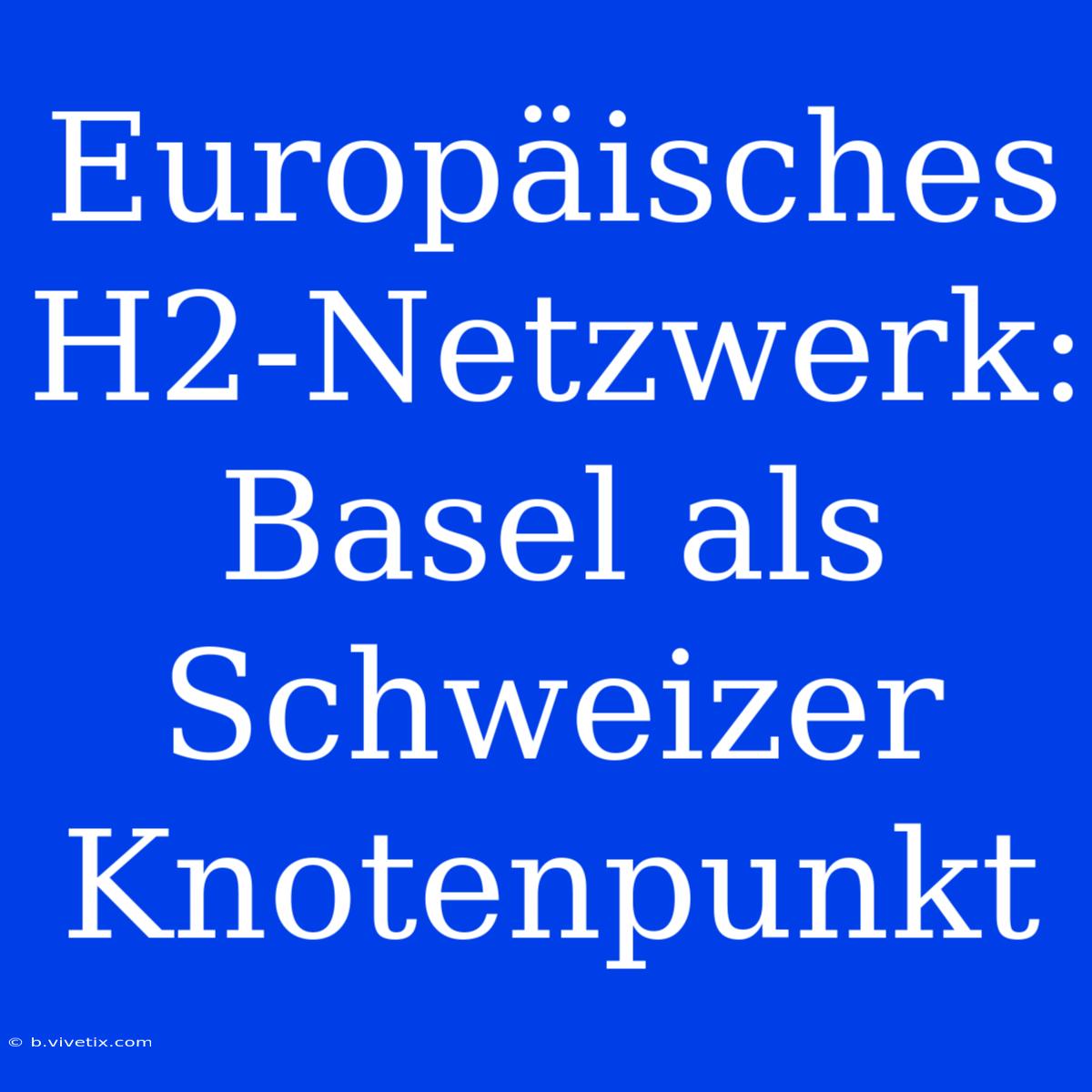 Europäisches H2-Netzwerk: Basel Als Schweizer Knotenpunkt