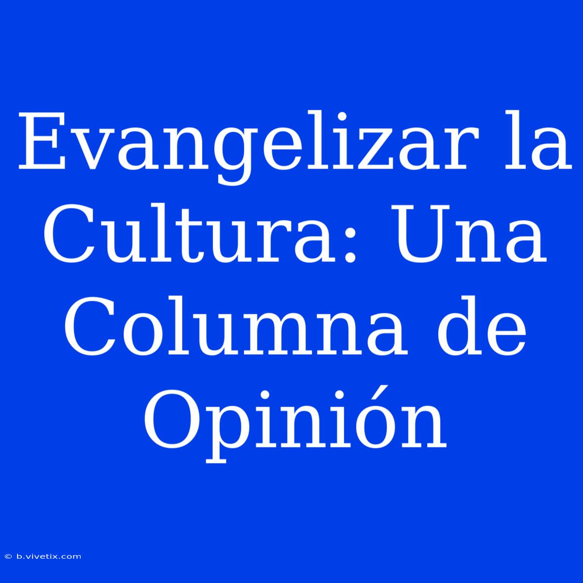 Evangelizar La Cultura: Una Columna De Opinión