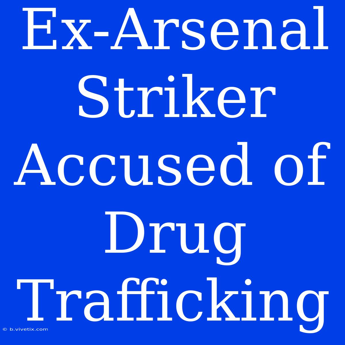 Ex-Arsenal Striker Accused Of Drug Trafficking