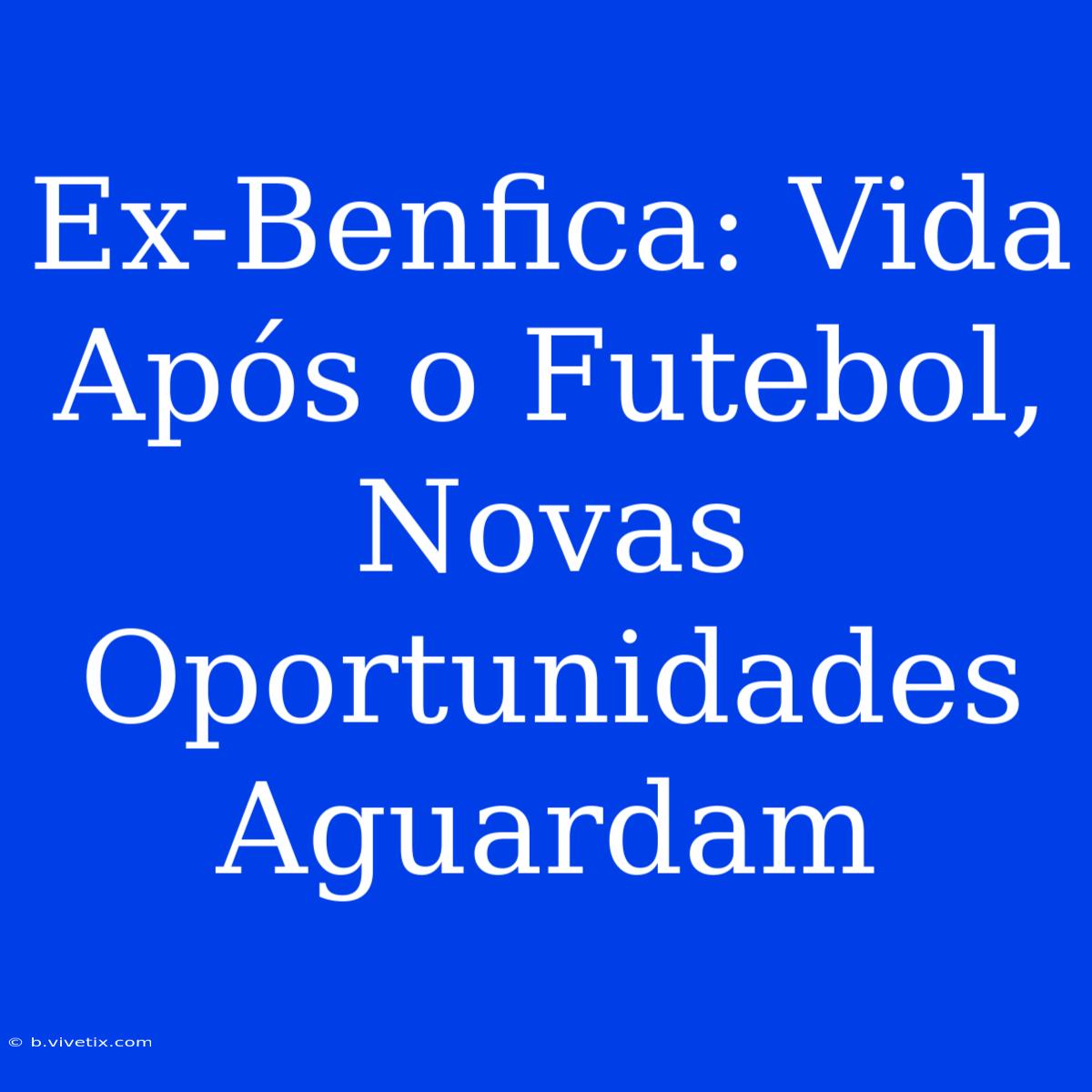 Ex-Benfica: Vida Após O Futebol, Novas Oportunidades Aguardam