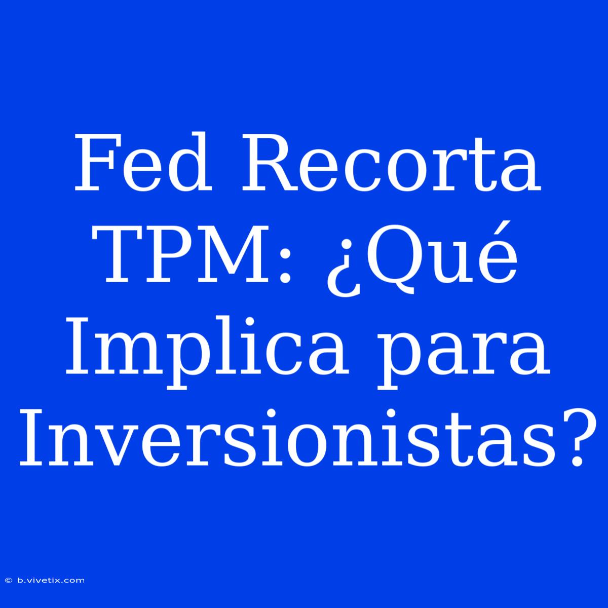 Fed Recorta TPM: ¿Qué Implica Para Inversionistas?