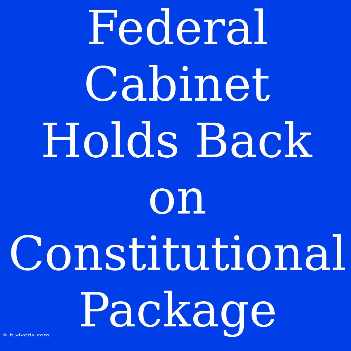 Federal Cabinet Holds Back On Constitutional Package 