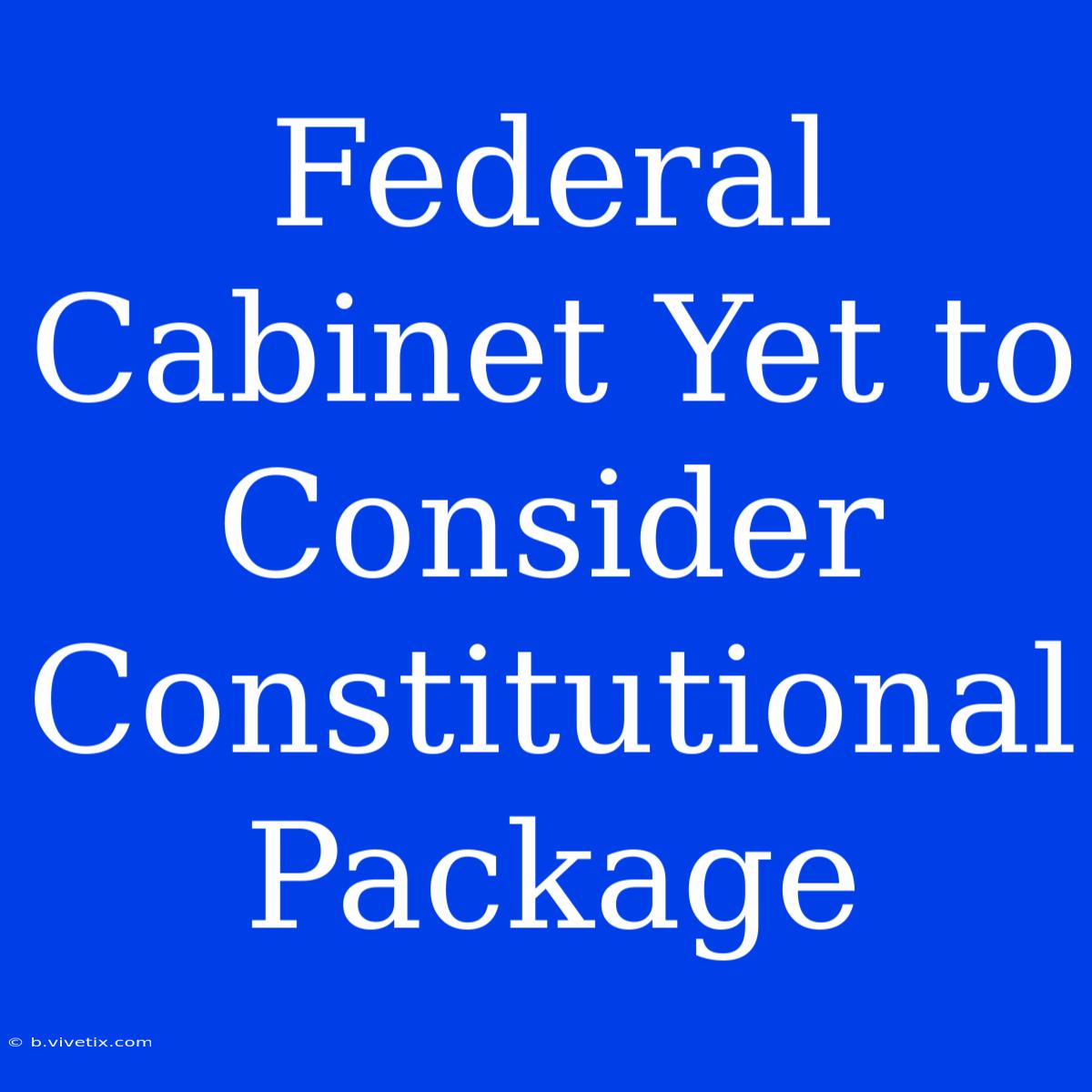 Federal Cabinet Yet To Consider Constitutional Package