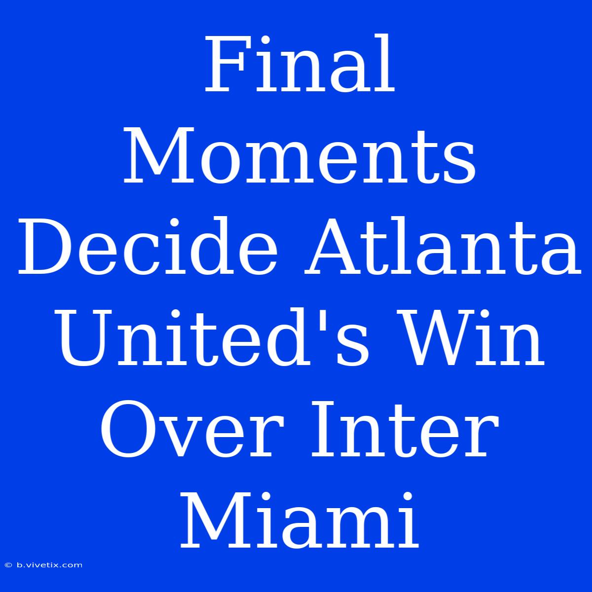 Final Moments Decide Atlanta United's Win Over Inter Miami