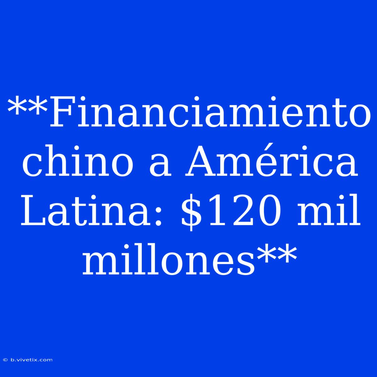 **Financiamiento Chino A América Latina: $120 Mil Millones**