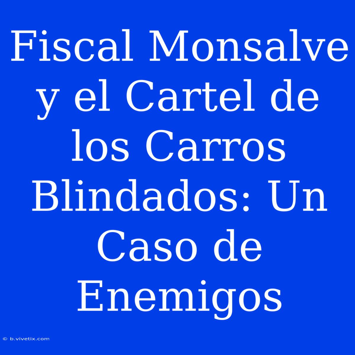 Fiscal Monsalve Y El Cartel De Los Carros Blindados: Un Caso De Enemigos