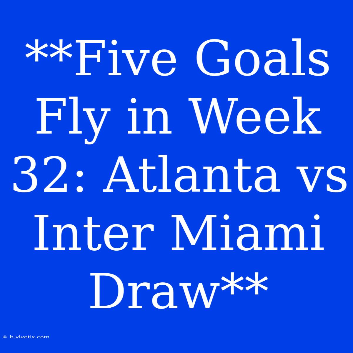 **Five Goals Fly In Week 32: Atlanta Vs Inter Miami Draw**