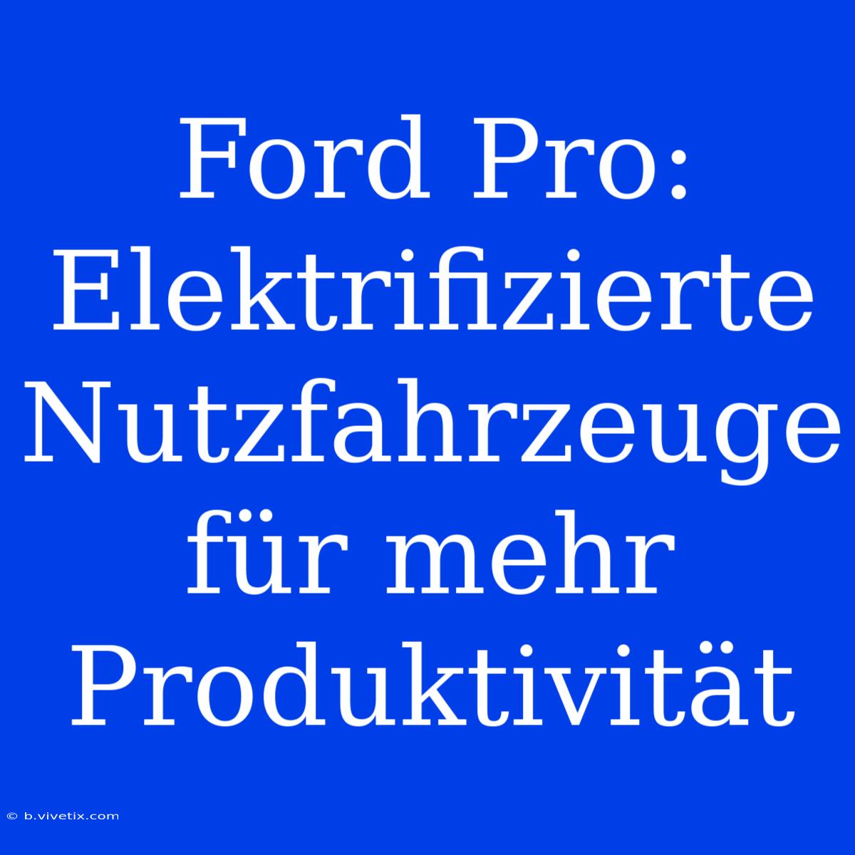 Ford Pro: Elektrifizierte Nutzfahrzeuge Für Mehr Produktivität