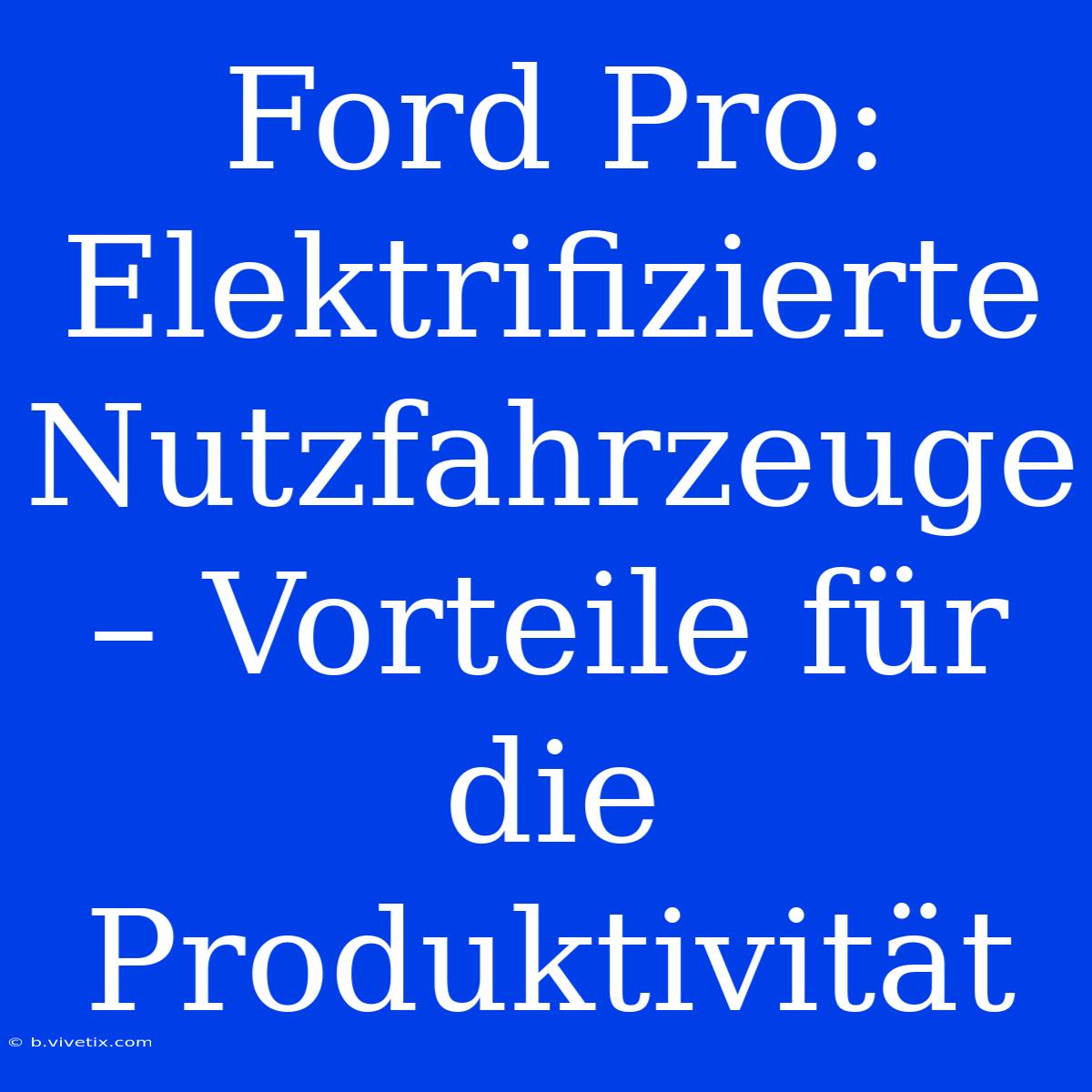 Ford Pro: Elektrifizierte Nutzfahrzeuge – Vorteile Für Die Produktivität 