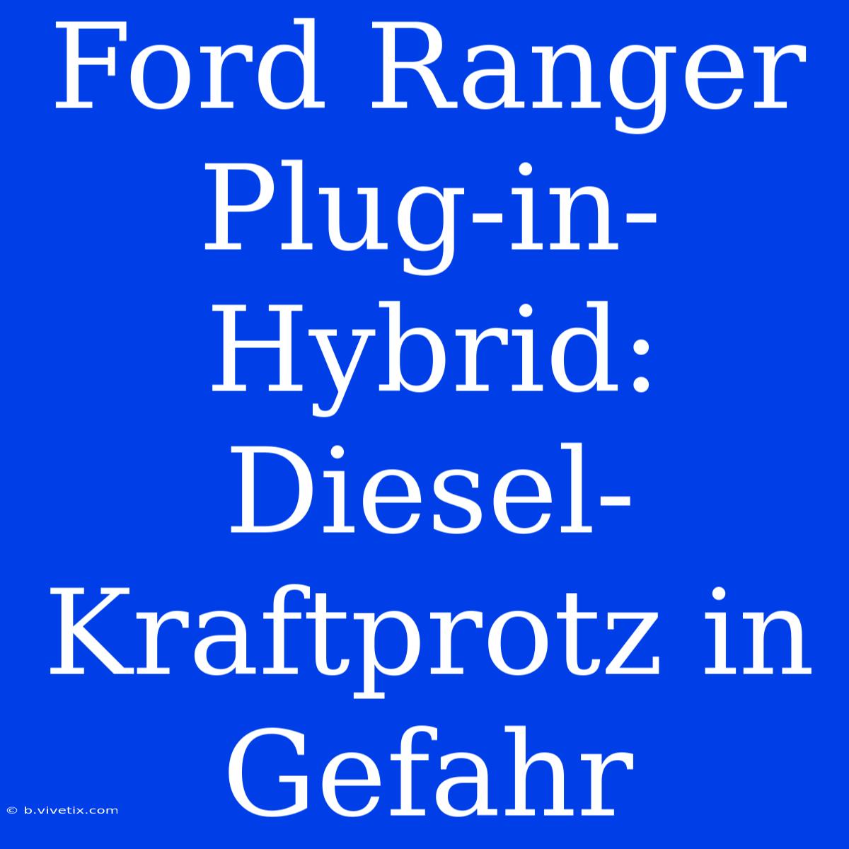 Ford Ranger Plug-in-Hybrid: Diesel-Kraftprotz In Gefahr