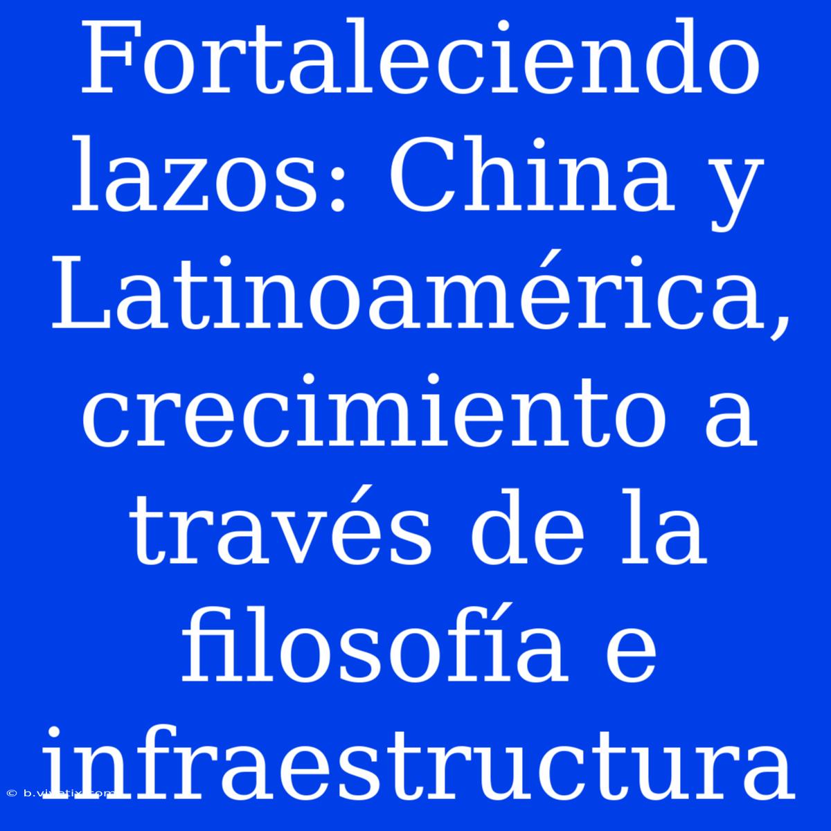 Fortaleciendo Lazos: China Y Latinoamérica, Crecimiento A Través De La Filosofía E Infraestructura