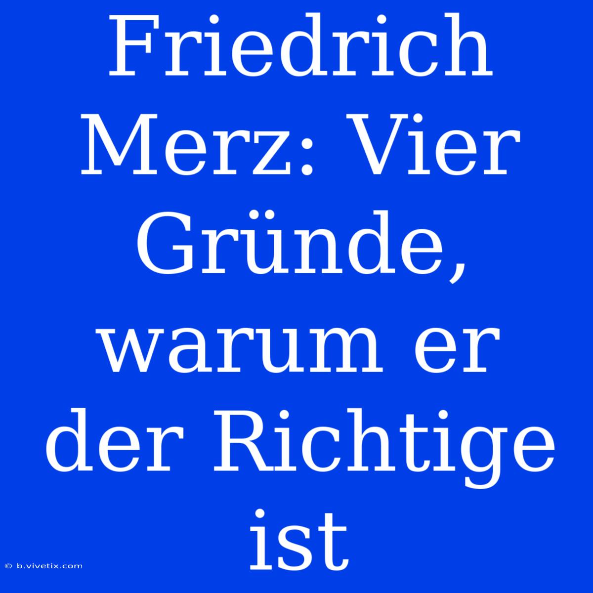 Friedrich Merz: Vier Gründe, Warum Er Der Richtige Ist