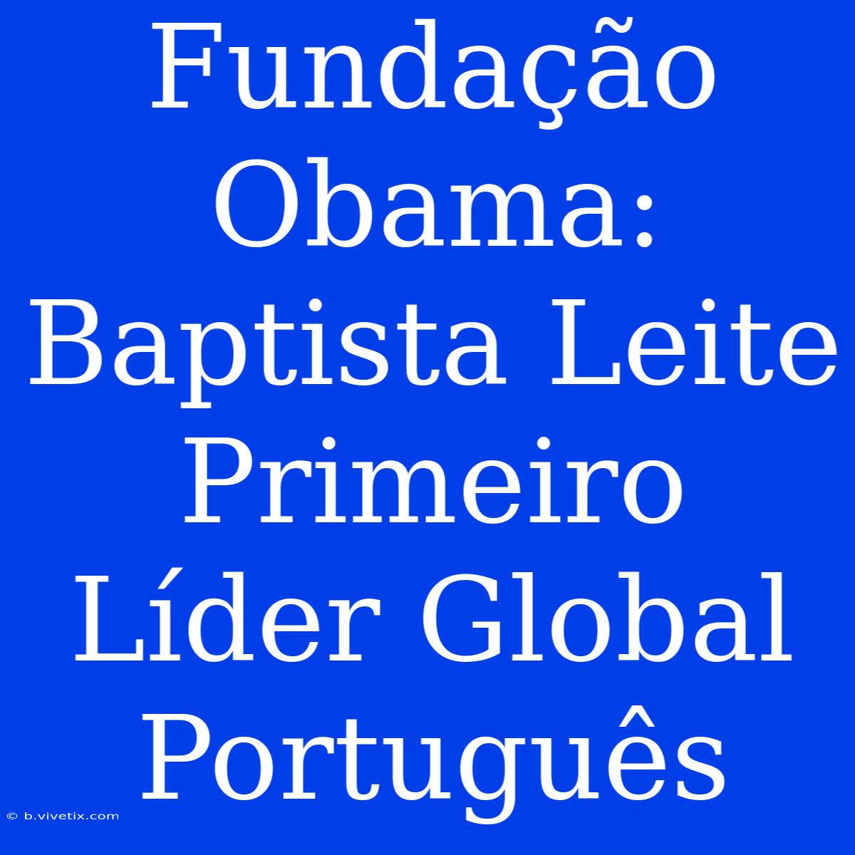 Fundação Obama: Baptista Leite Primeiro Líder Global Português