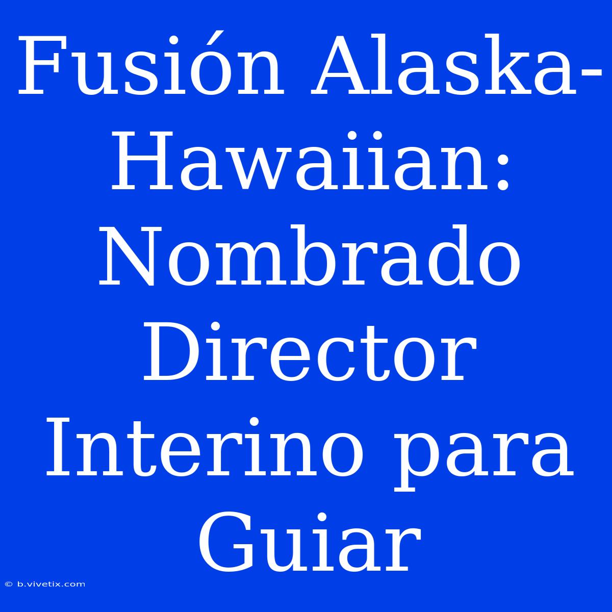 Fusión Alaska-Hawaiian: Nombrado Director Interino Para Guiar 