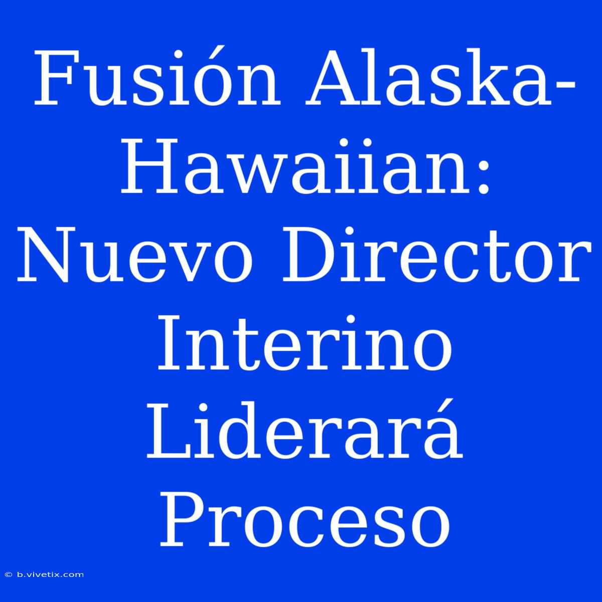 Fusión Alaska-Hawaiian: Nuevo Director Interino Liderará Proceso