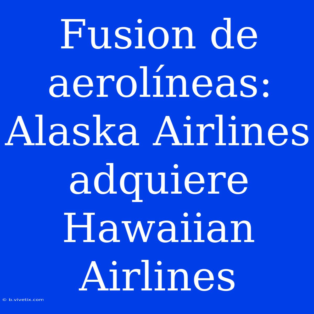 Fusion De Aerolíneas: Alaska Airlines Adquiere Hawaiian Airlines