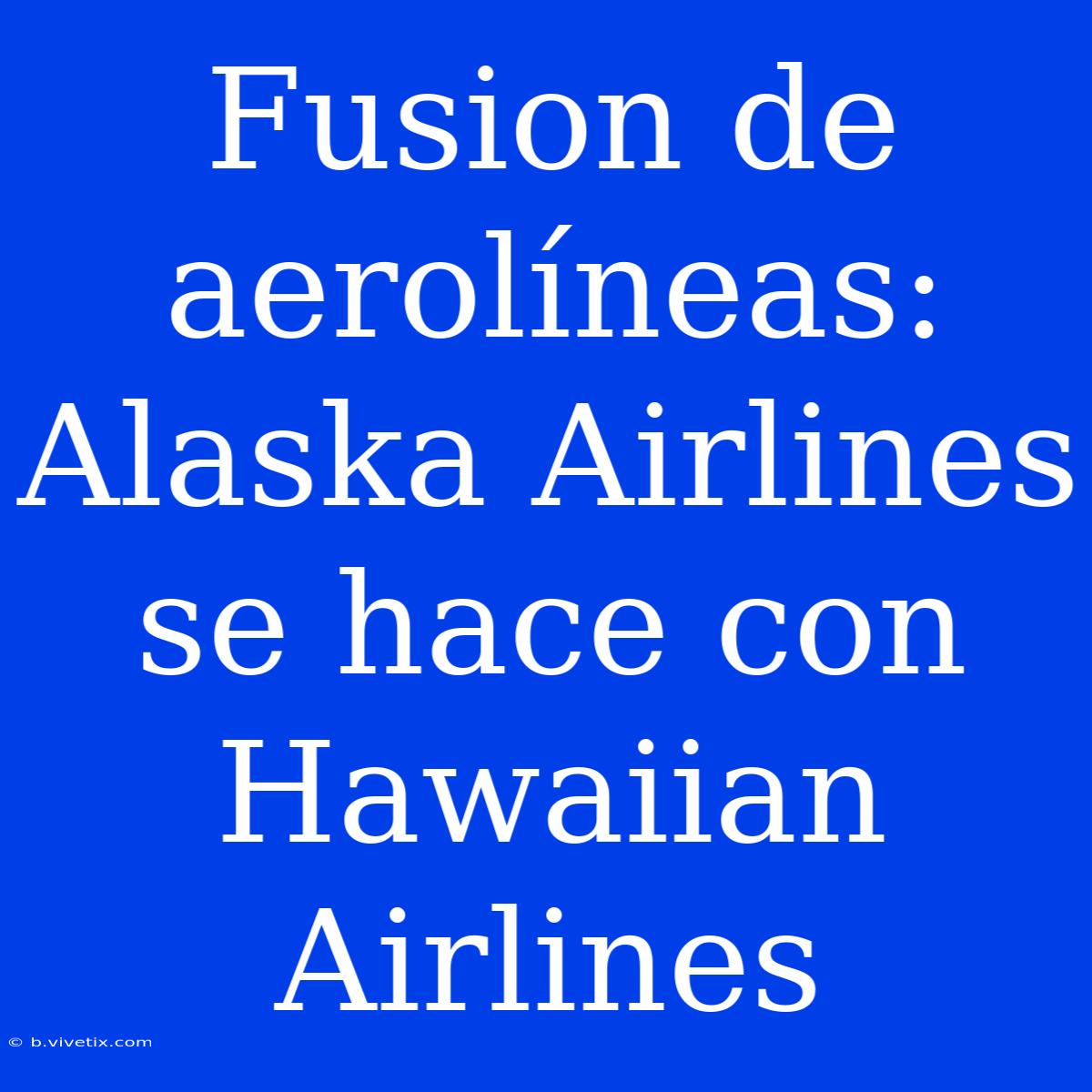 Fusion De Aerolíneas: Alaska Airlines Se Hace Con Hawaiian Airlines