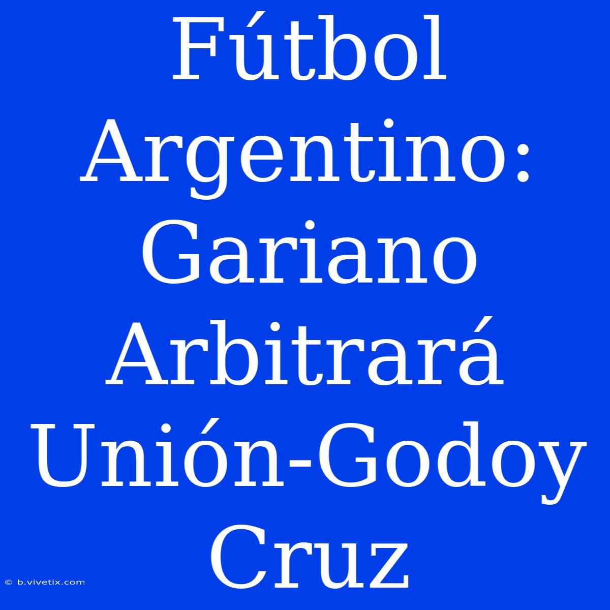 Fútbol Argentino: Gariano Arbitrará Unión-Godoy Cruz