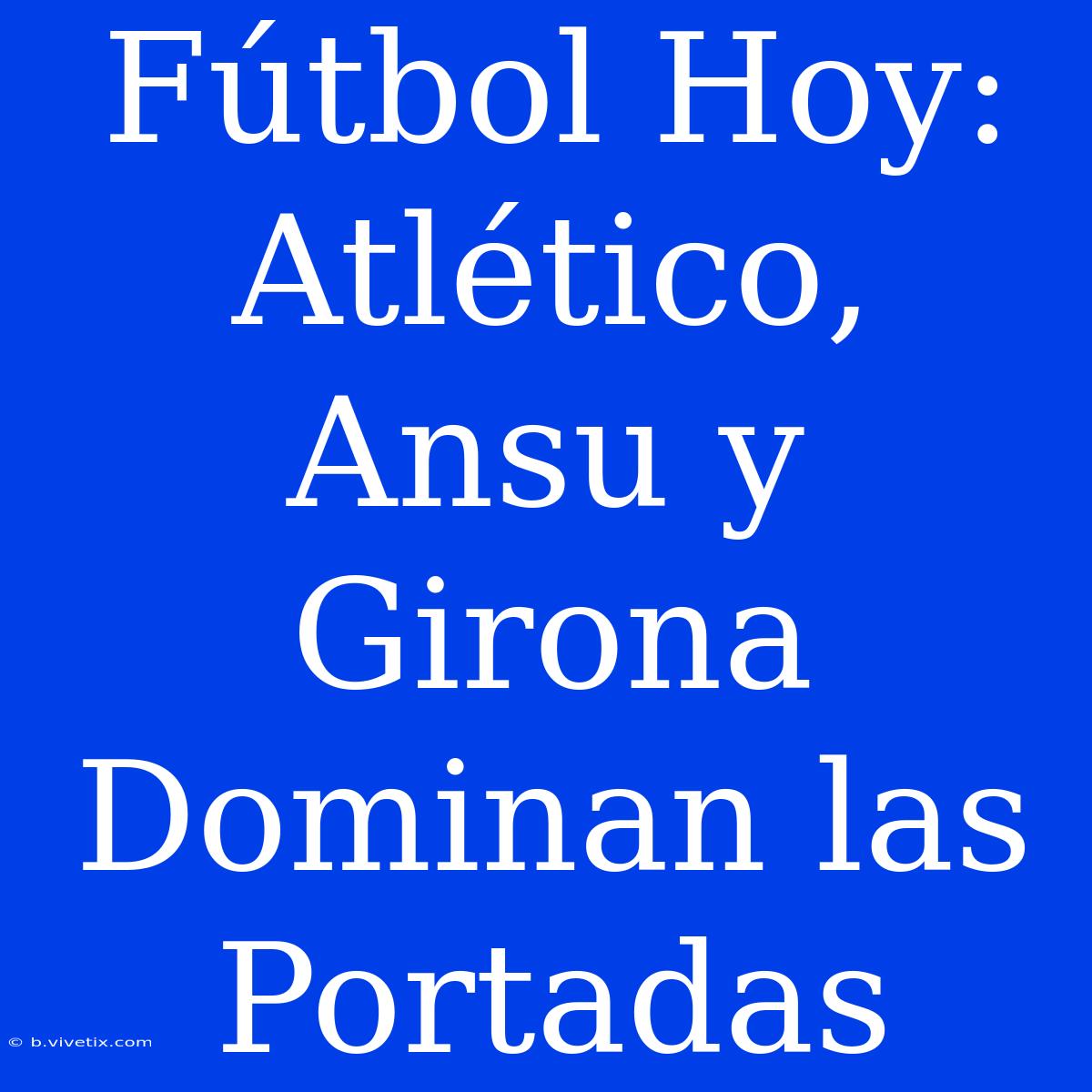 Fútbol Hoy: Atlético, Ansu Y Girona Dominan Las Portadas 