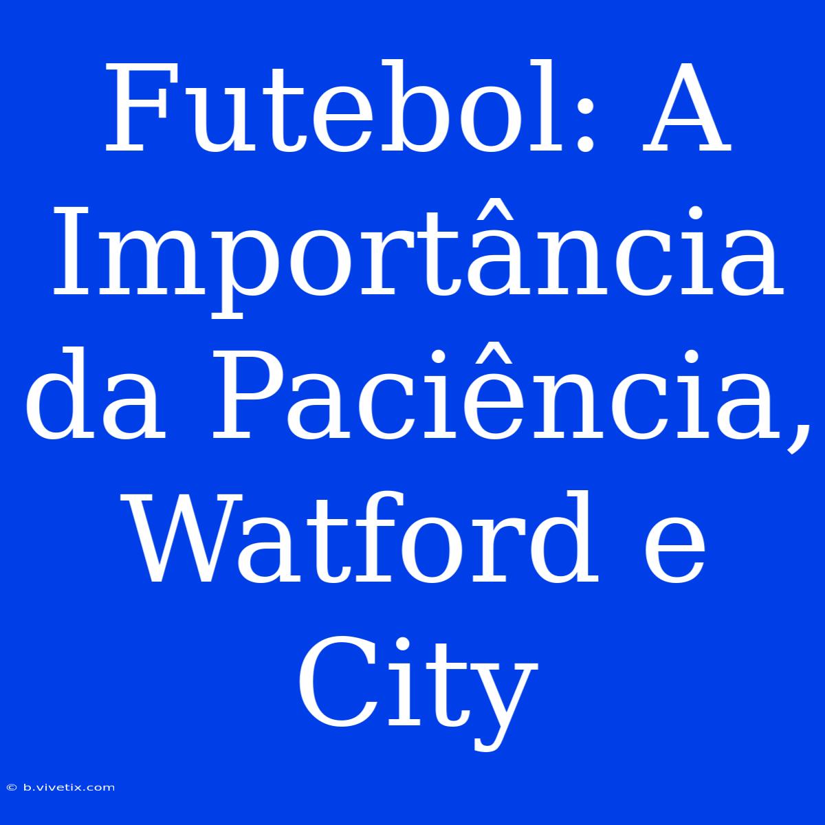 Futebol: A Importância Da Paciência, Watford E City