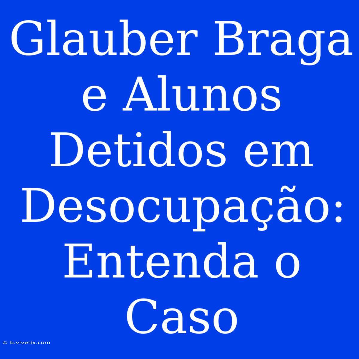 Glauber Braga E Alunos Detidos Em Desocupação: Entenda O Caso