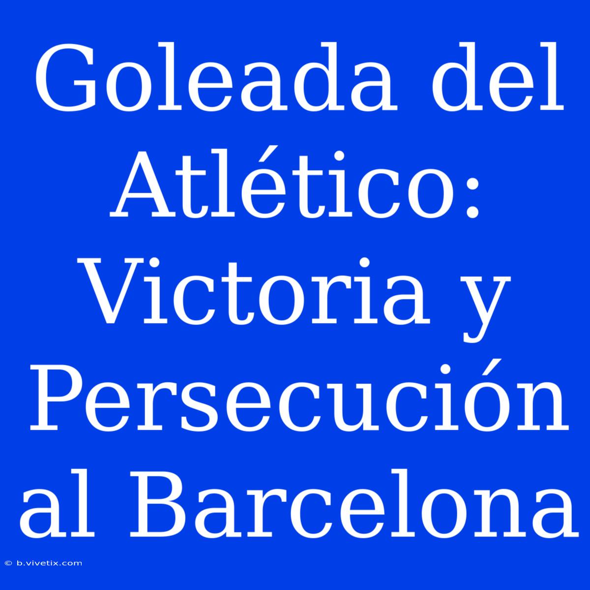 Goleada Del Atlético: Victoria Y Persecución Al Barcelona