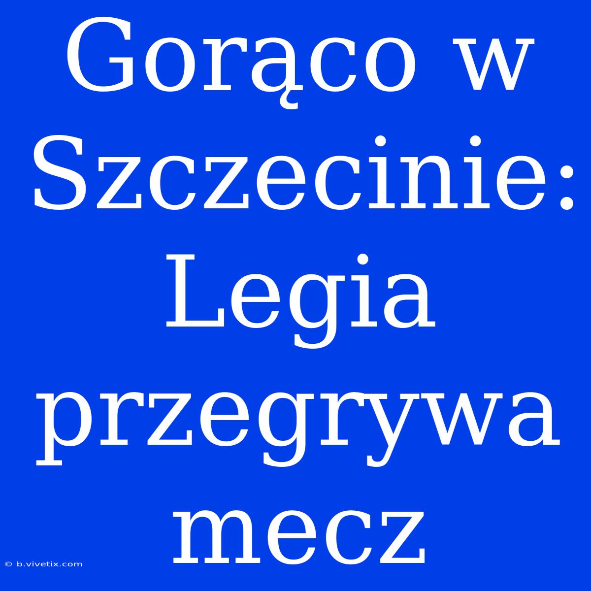 Gorąco W Szczecinie: Legia Przegrywa Mecz