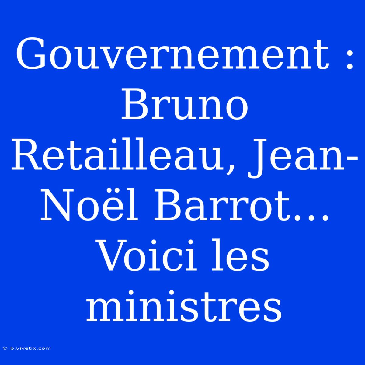 Gouvernement : Bruno Retailleau, Jean-Noël Barrot… Voici Les Ministres