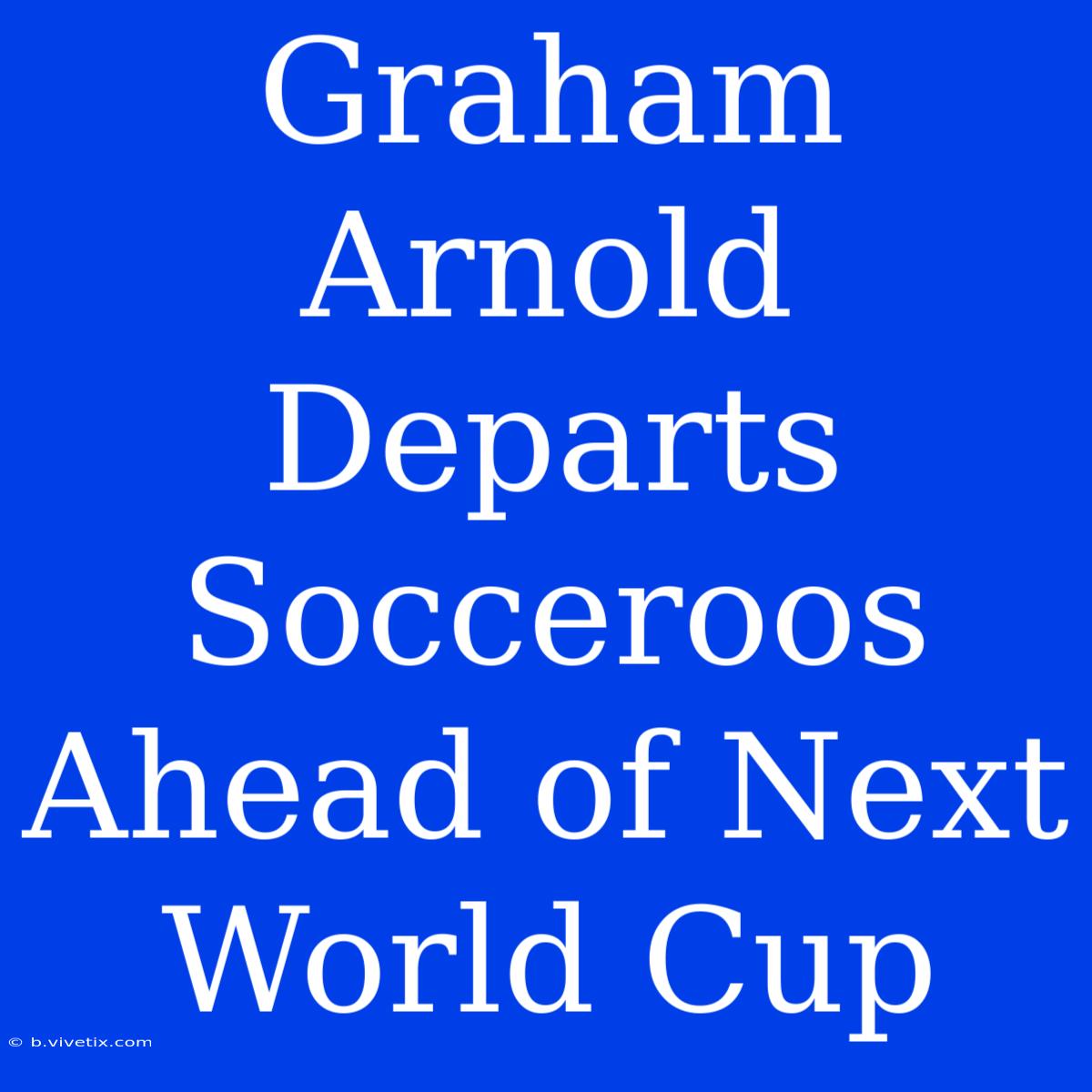 Graham Arnold Departs Socceroos Ahead Of Next World Cup 