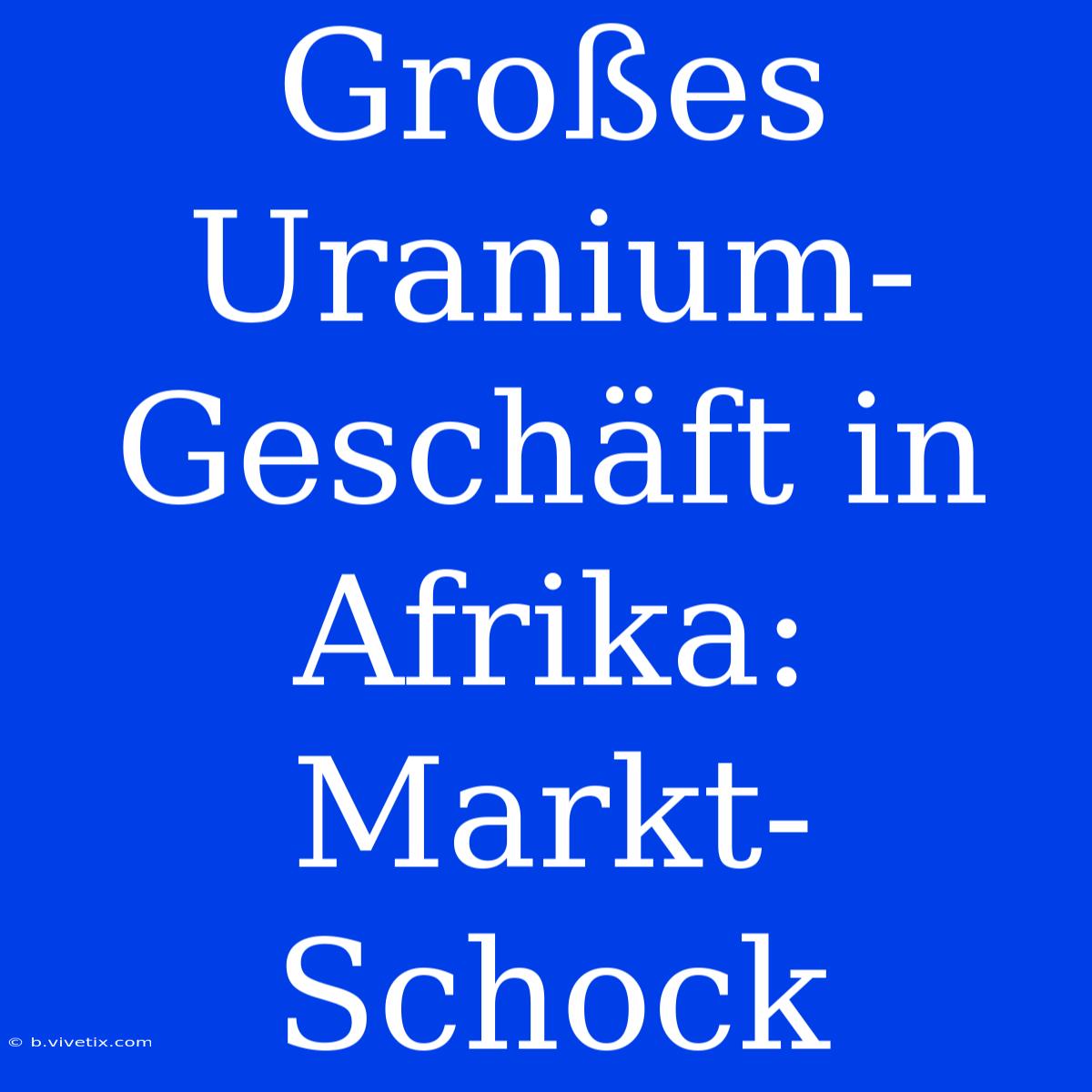 Großes Uranium-Geschäft In Afrika: Markt-Schock