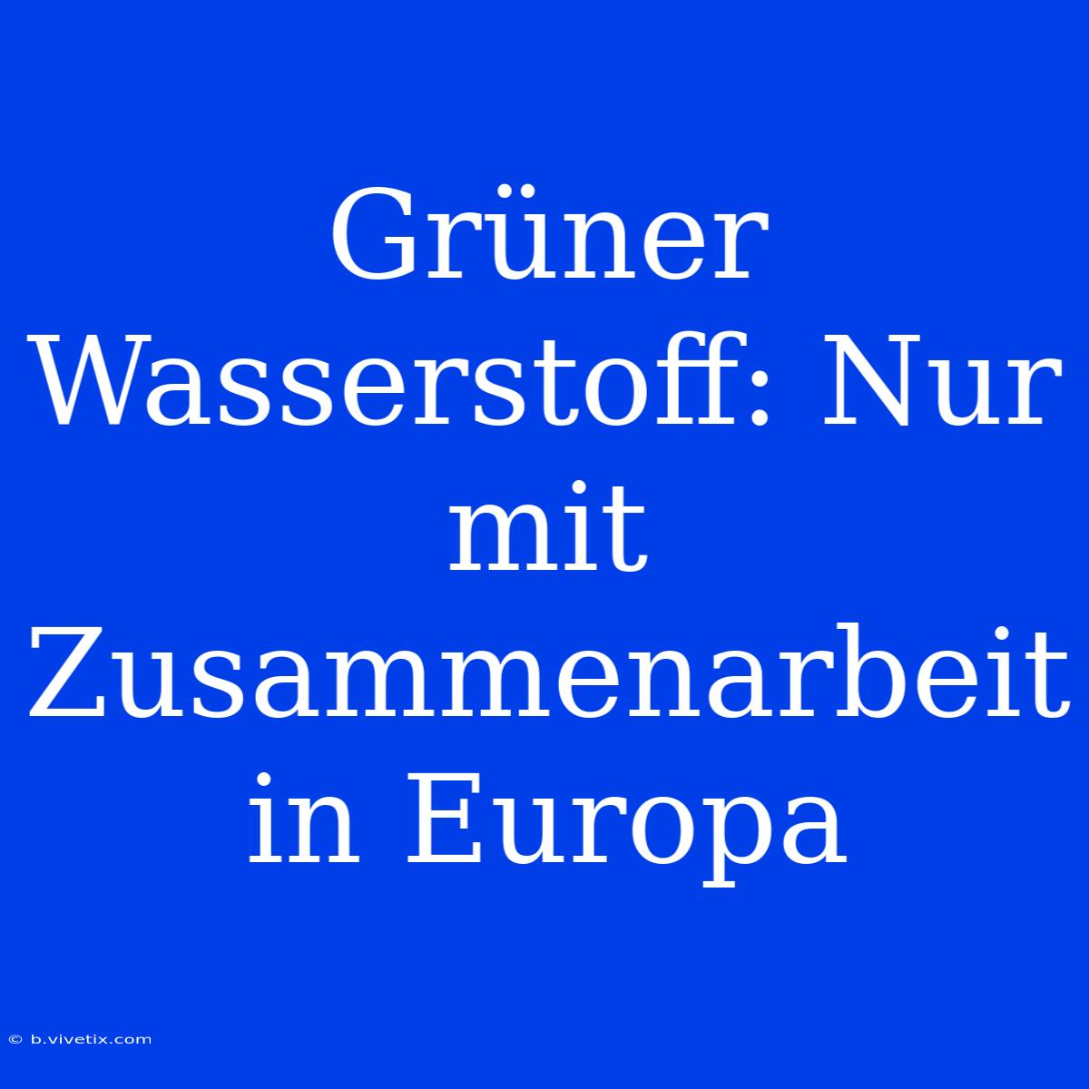 Grüner Wasserstoff: Nur Mit Zusammenarbeit In Europa