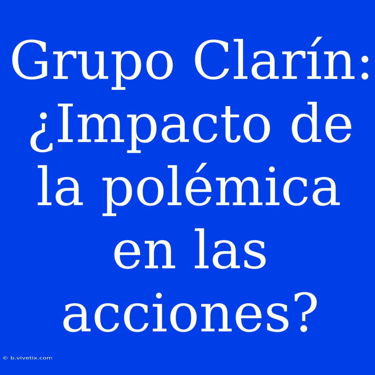 Grupo Clarín: ¿Impacto De La Polémica En Las Acciones?