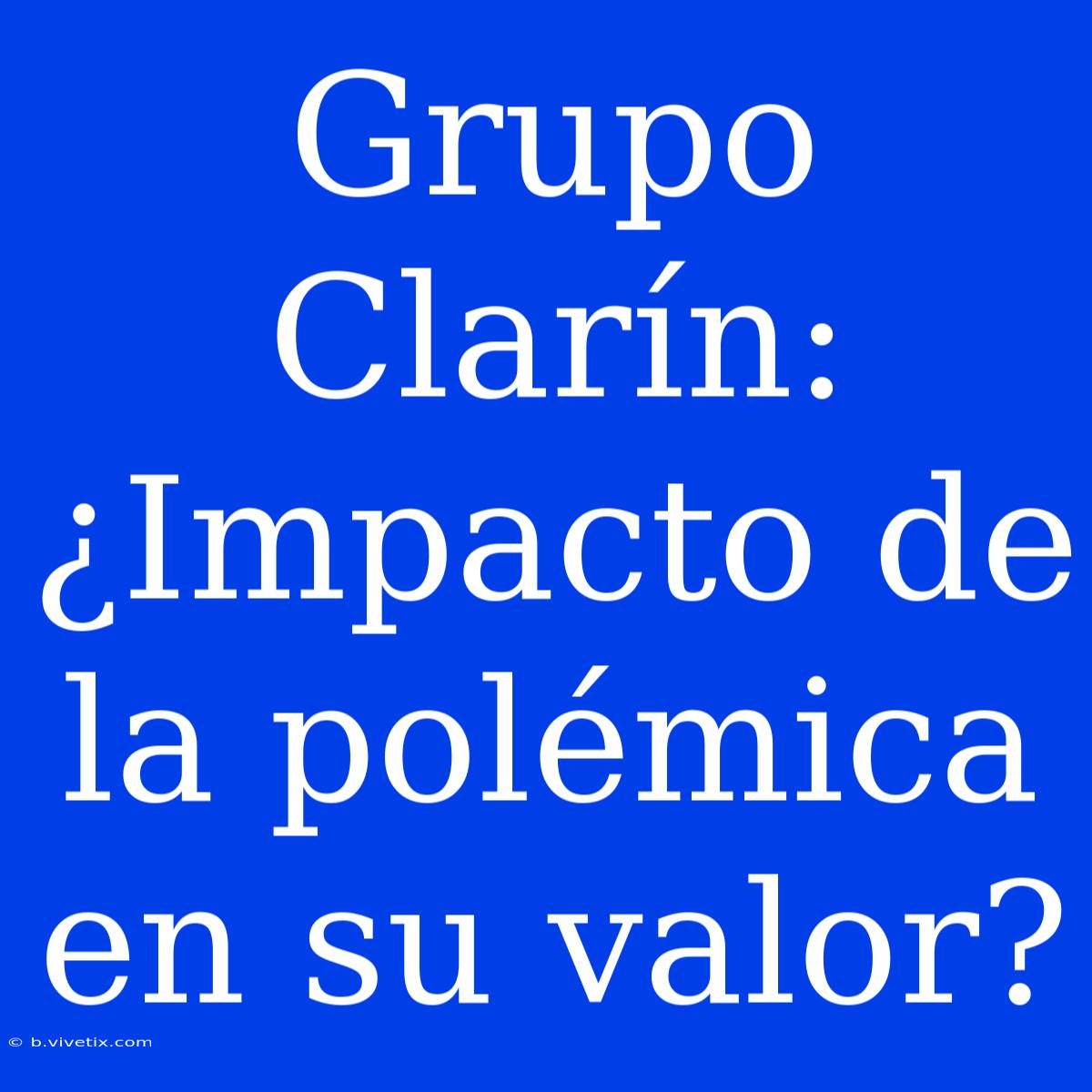 Grupo Clarín: ¿Impacto De La Polémica En Su Valor? 