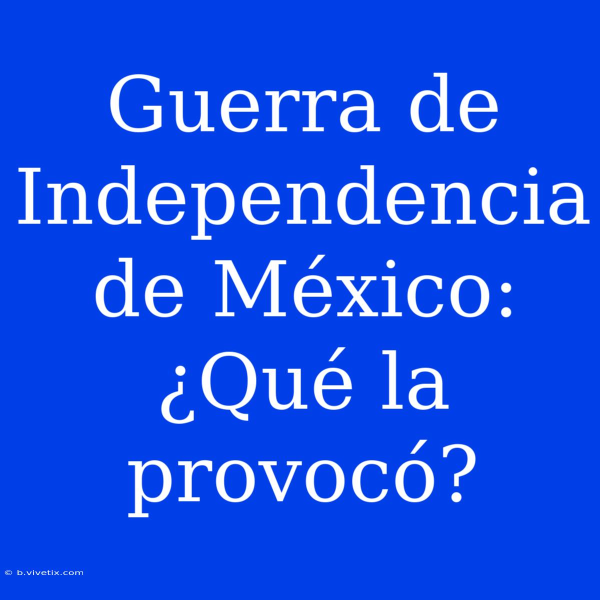 Guerra De Independencia De México: ¿Qué La Provocó?