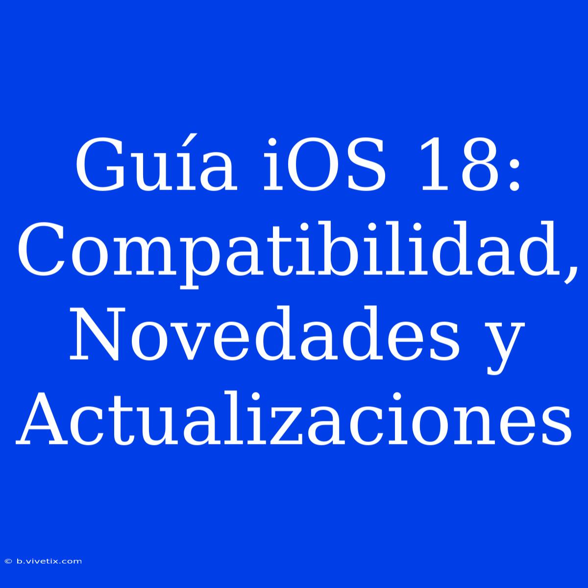 Guía IOS 18: Compatibilidad, Novedades Y Actualizaciones