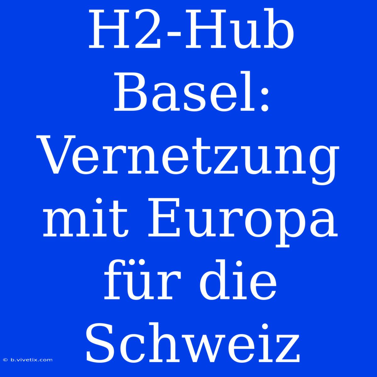 H2-Hub Basel: Vernetzung Mit Europa Für Die Schweiz