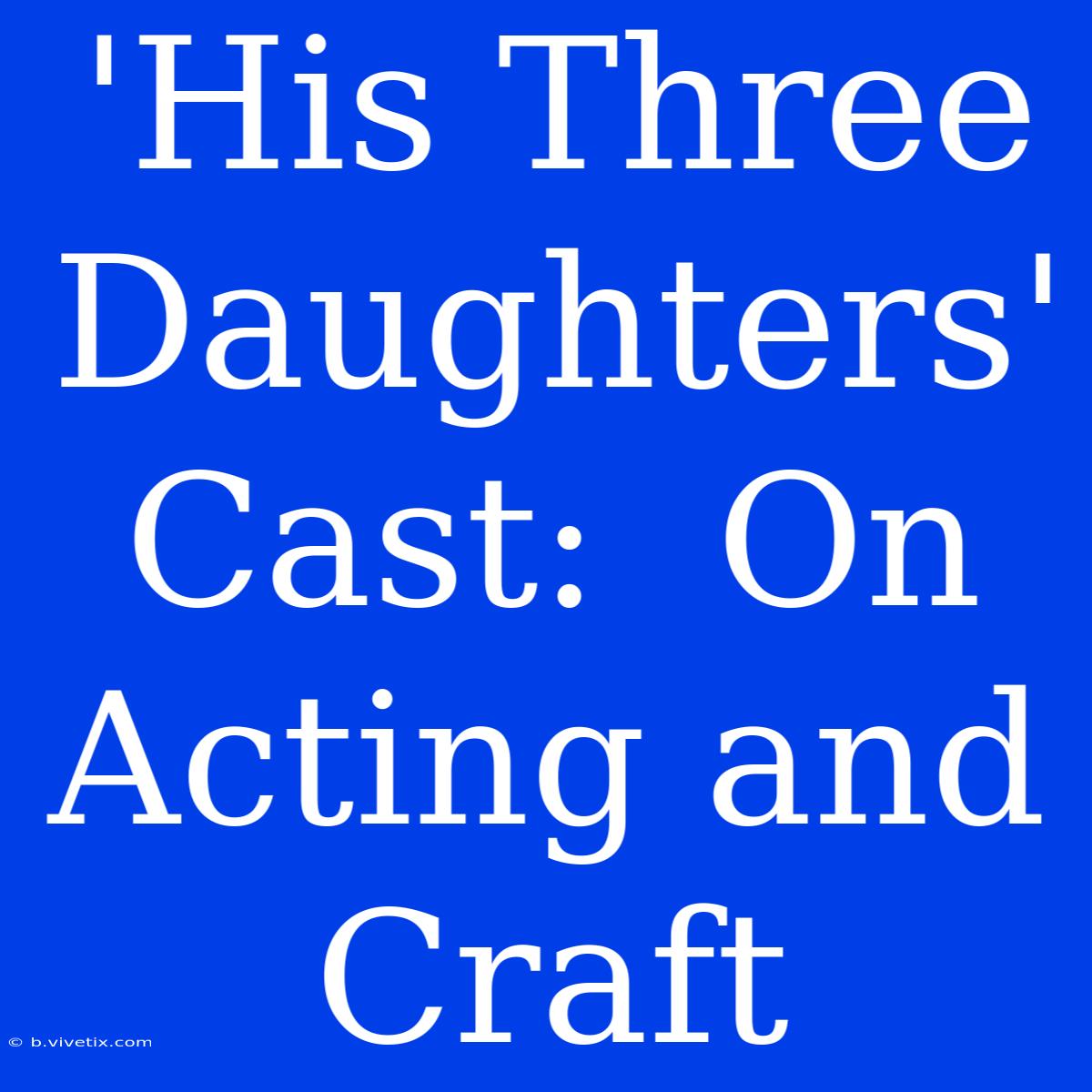 'His Three Daughters' Cast:  On Acting And Craft