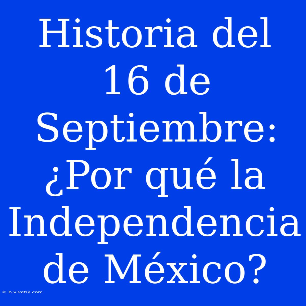 Historia Del 16 De Septiembre: ¿Por Qué La Independencia De México?