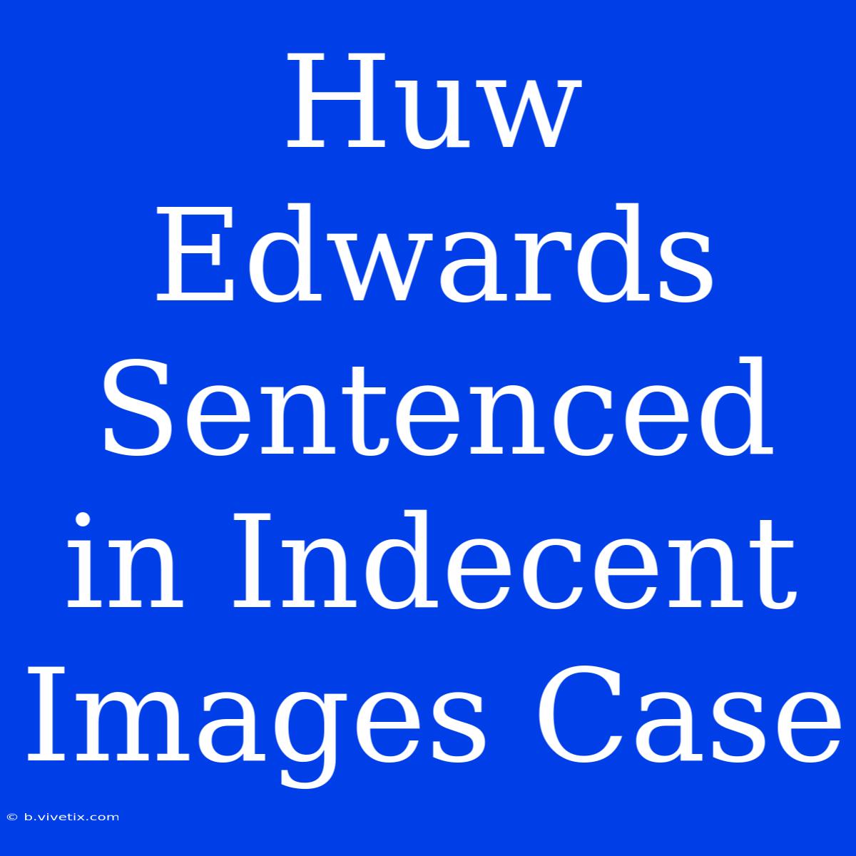 Huw Edwards Sentenced In Indecent Images Case