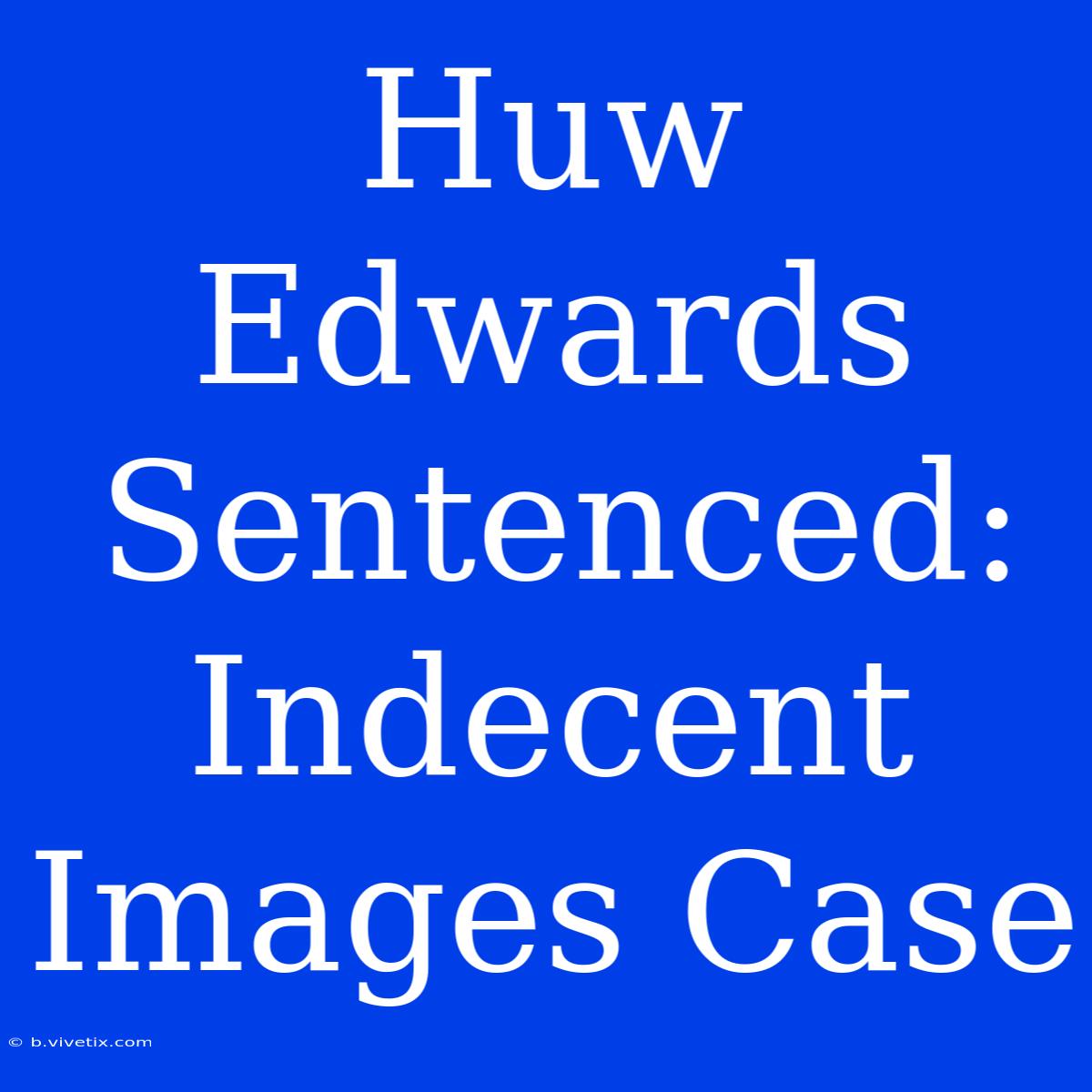 Huw Edwards Sentenced: Indecent Images Case