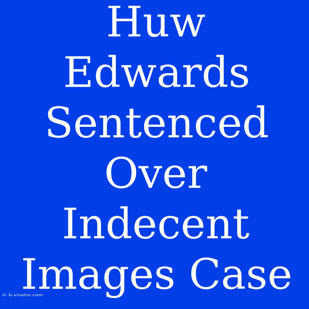 Huw Edwards Sentenced Over Indecent Images Case