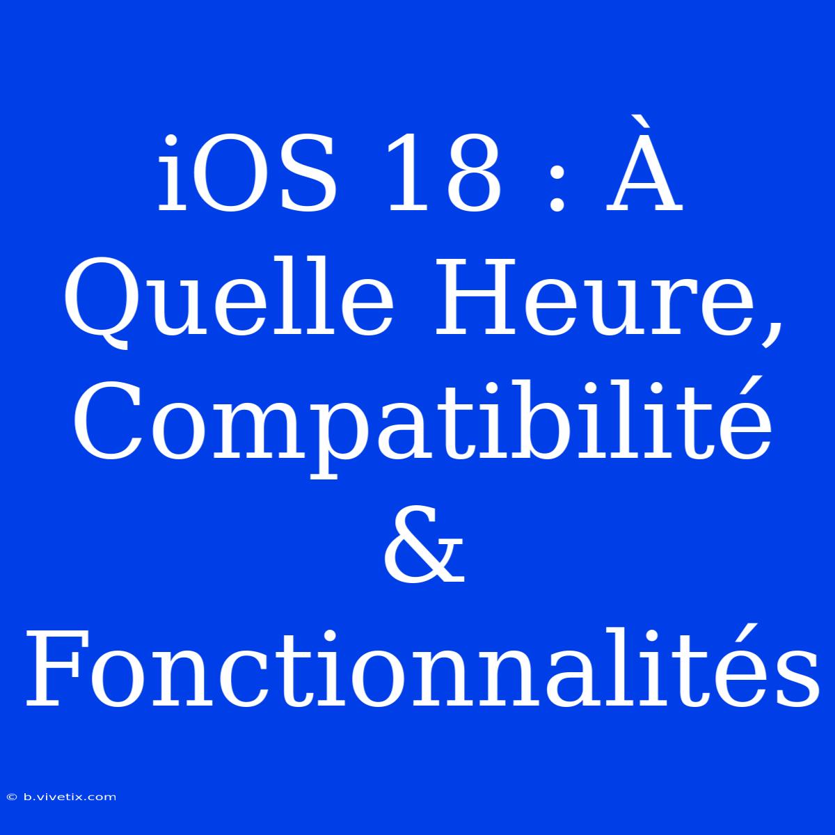 IOS 18 : À Quelle Heure, Compatibilité & Fonctionnalités