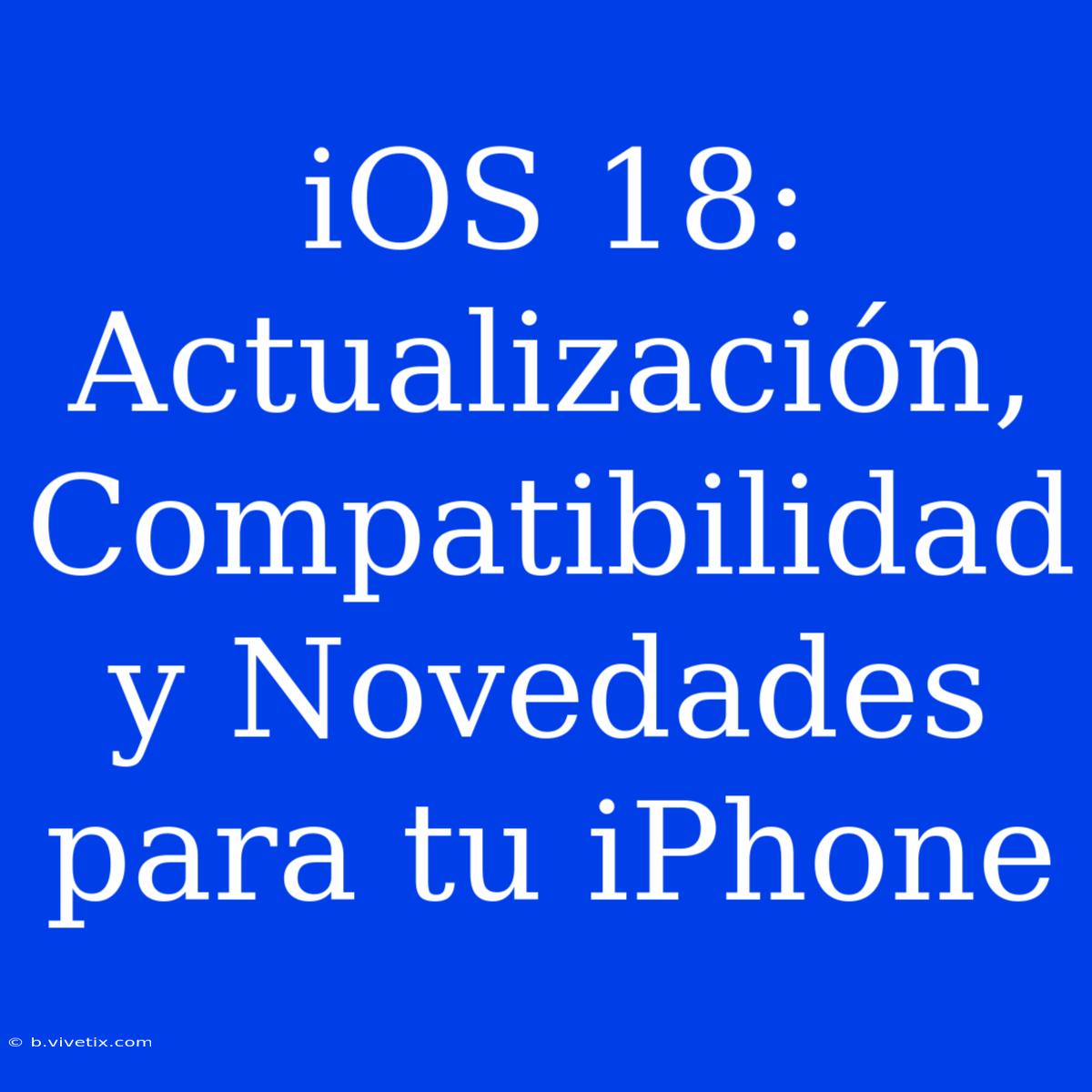 IOS 18: Actualización, Compatibilidad Y Novedades Para Tu IPhone