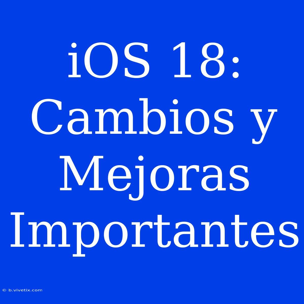 IOS 18: Cambios Y Mejoras Importantes