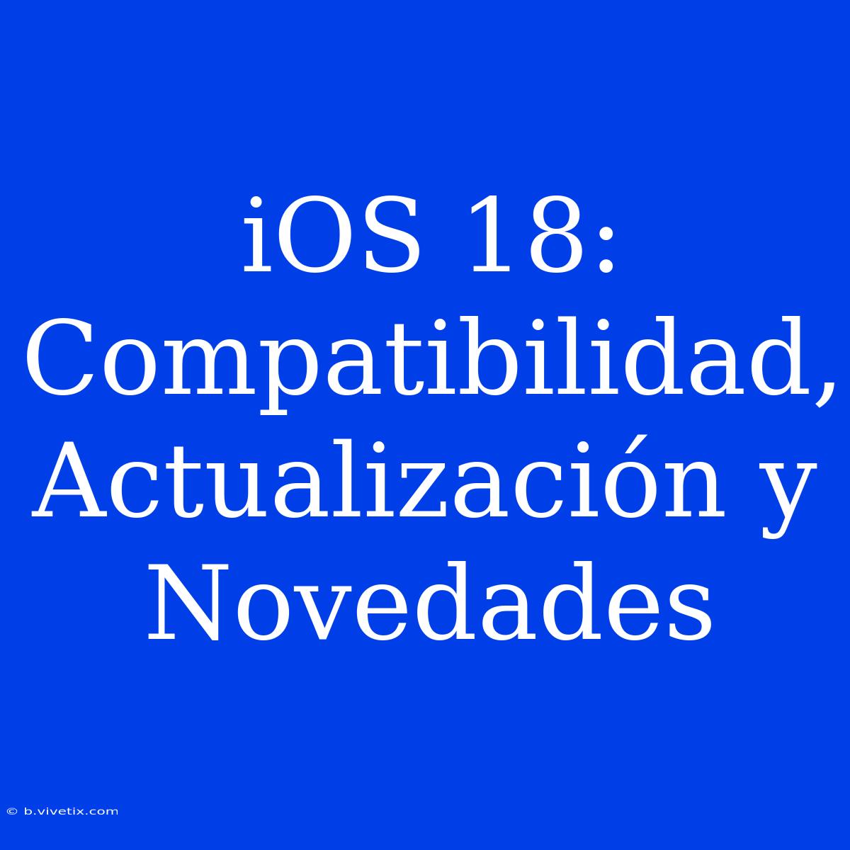 IOS 18: Compatibilidad, Actualización Y Novedades