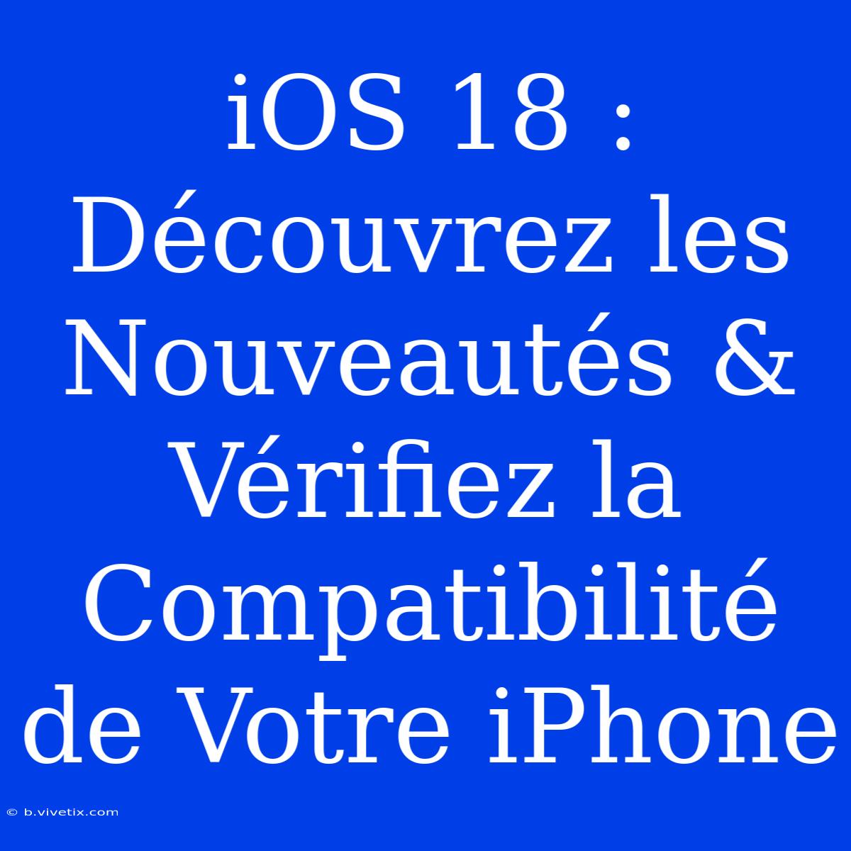 IOS 18 : Découvrez Les Nouveautés & Vérifiez La Compatibilité De Votre IPhone