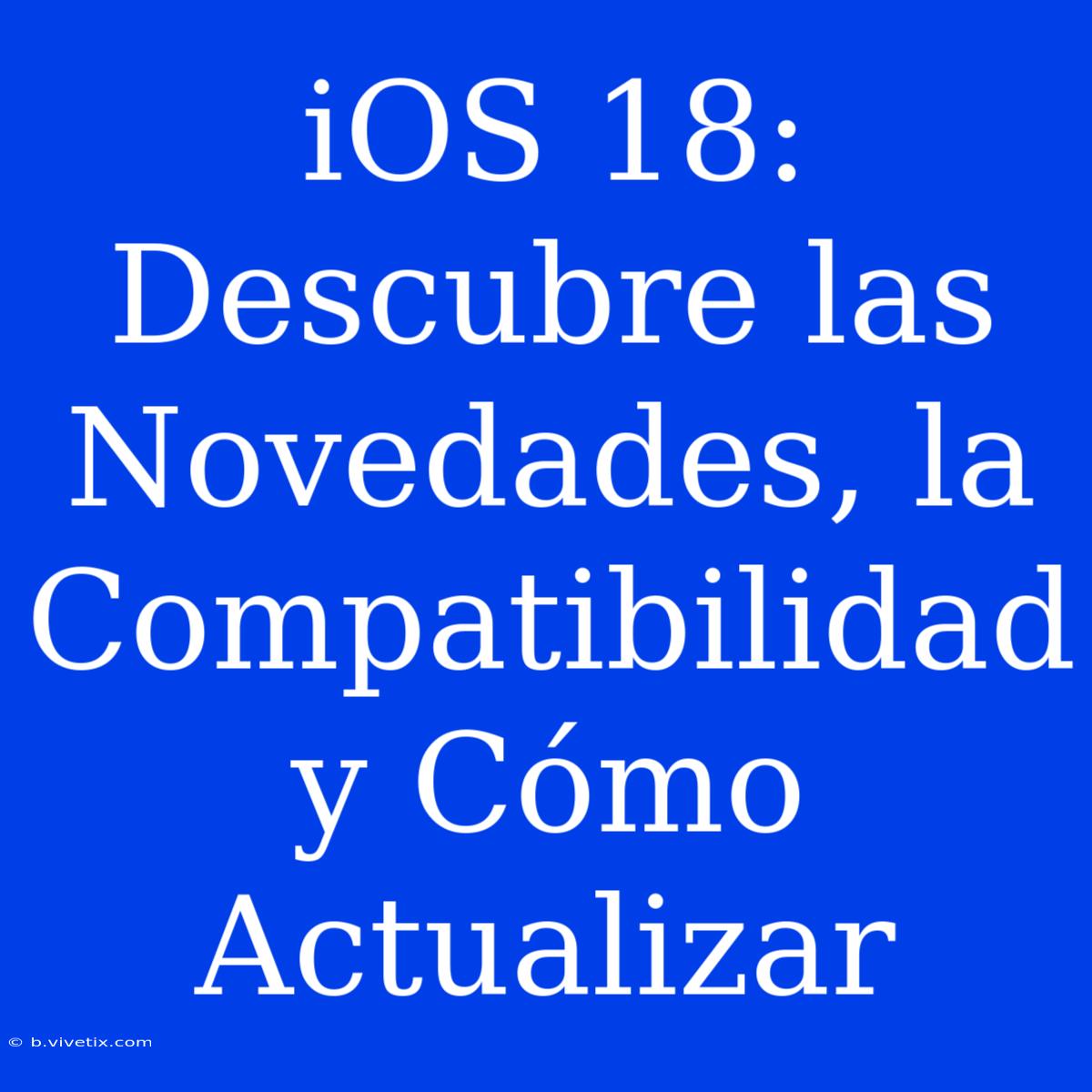 IOS 18: Descubre Las Novedades, La Compatibilidad Y Cómo Actualizar